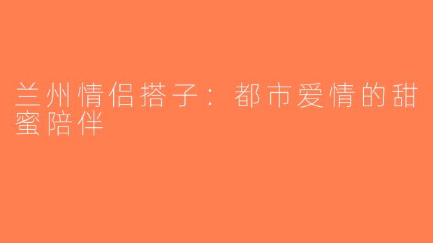 兰州情侣搭子：都市爱情的甜蜜陪伴