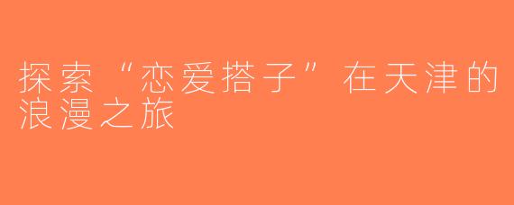 探索“恋爱搭子”在天津的浪漫之旅