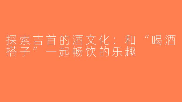 探索吉首的酒文化：和“喝酒搭子”一起畅饮的乐趣