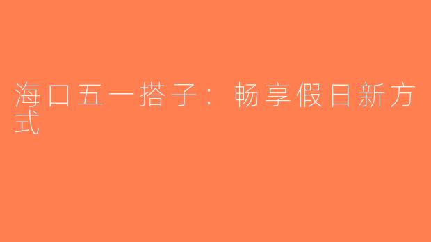 海口五一搭子：畅享假日新方式