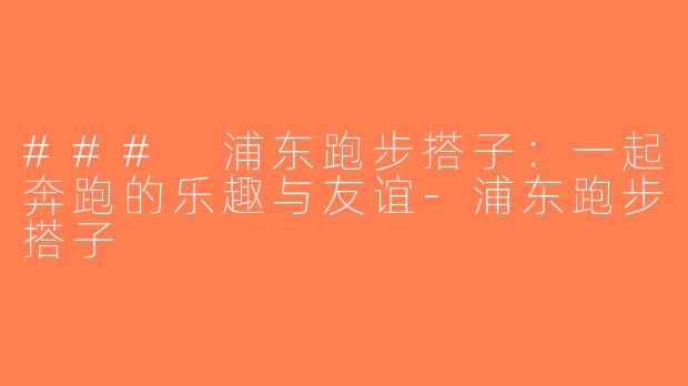 ### 浦东跑步搭子：一起奔跑的乐趣与友谊-浦东跑步搭子