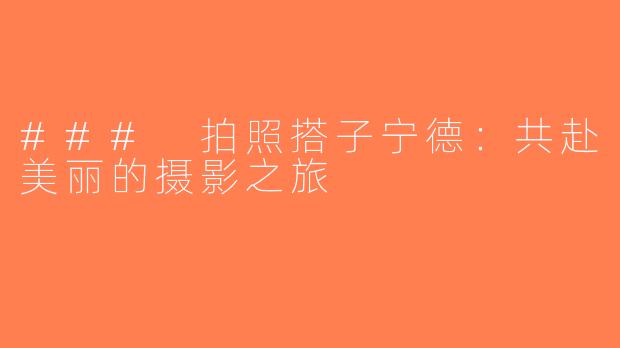 ### 拍照搭子宁德：共赴美丽的摄影之旅