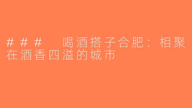 ### 喝酒搭子合肥：相聚在酒香四溢的城市