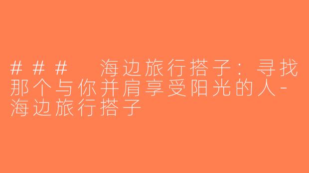 ### 海边旅行搭子：寻找那个与你并肩享受阳光的人-海边旅行搭子