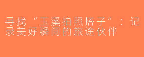 寻找“玉溪拍照搭子”：记录美好瞬间的旅途伙伴