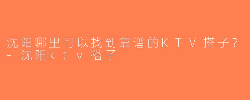 沈阳哪里可以找到靠谱的KTV搭子？-沈阳ktv搭子