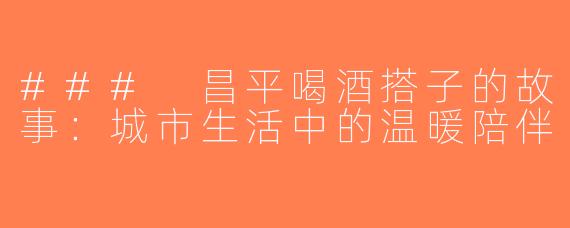 ### 昌平喝酒搭子的故事：城市生活中的温暖陪伴