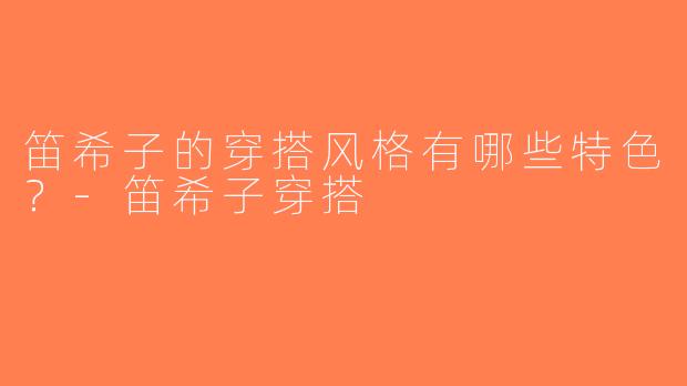 笛希子的穿搭风格有哪些特色？-笛希子穿搭