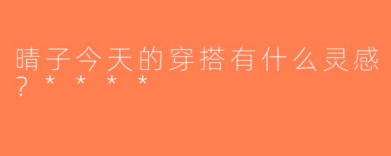 晴子今天的穿搭有什么灵感？****