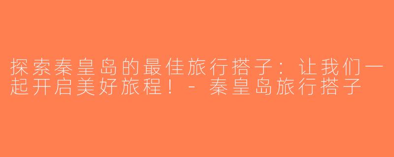 探索秦皇岛的最佳旅行搭子：让我们一起开启美好旅程！-秦皇岛旅行搭子