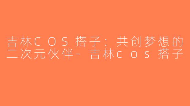 吉林COS搭子：共创梦想的二次元伙伴-吉林cos搭子