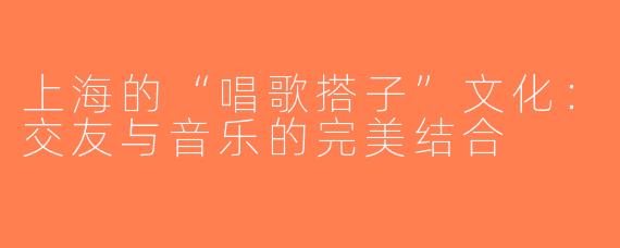 上海的“唱歌搭子”文化：交友与音乐的完美结合