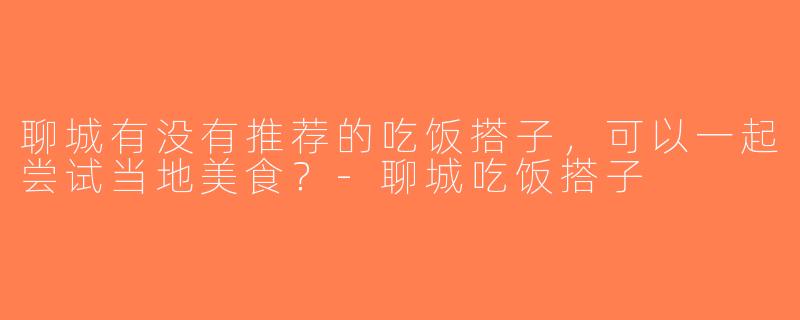 聊城有没有推荐的吃饭搭子，可以一起尝试当地美食？-聊城吃饭搭子
