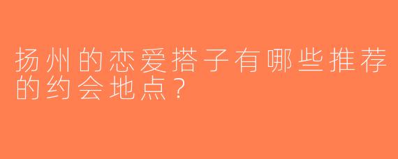 扬州的恋爱搭子有哪些推荐的约会地点？