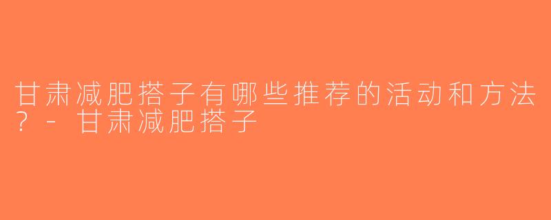 甘肃减肥搭子有哪些推荐的活动和方法？-甘肃减肥搭子