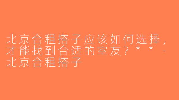北京合租搭子应该如何选择，才能找到合适的室友？**-北京合租搭子