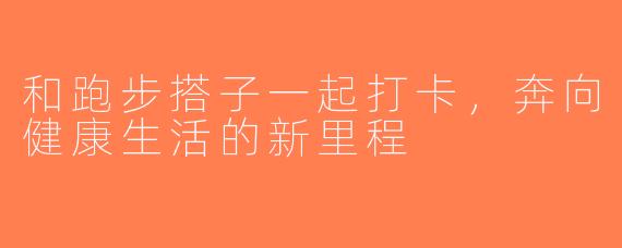 和跑步搭子一起打卡，奔向健康生活的新里程