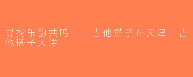 寻找乐韵共鸣——吉他搭子在天津-吉他搭子天津