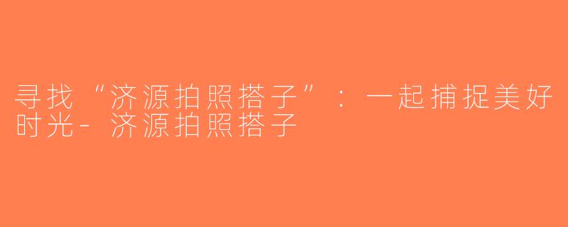 寻找“济源拍照搭子”：一起捕捉美好时光-济源拍照搭子