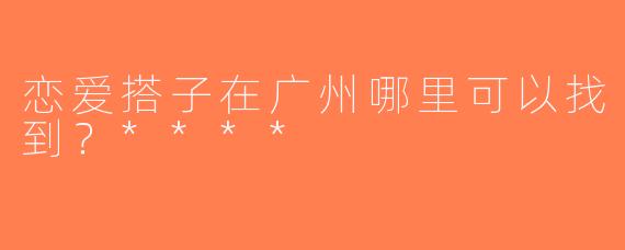恋爱搭子在广州哪里可以找到？****