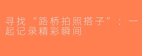 寻找“路桥拍照搭子”：一起记录精彩瞬间