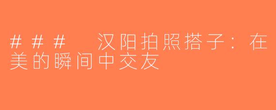 ### 汉阳拍照搭子：在美的瞬间中交友