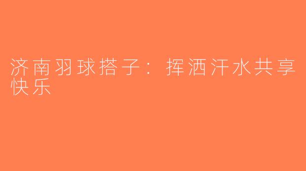 济南羽球搭子：挥洒汗水共享快乐