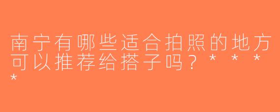 南宁有哪些适合拍照的地方可以推荐给搭子吗？****
