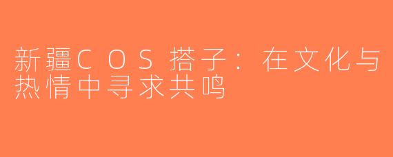 新疆COS搭子：在文化与热情中寻求共鸣