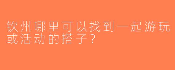 钦州哪里可以找到一起游玩或活动的搭子？