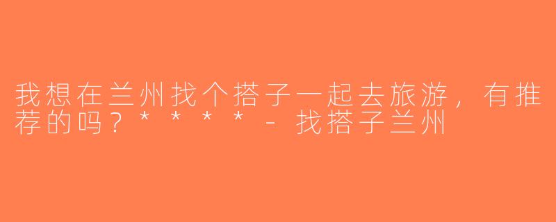 我想在兰州找个搭子一起去旅游，有推荐的吗？****-找搭子兰州