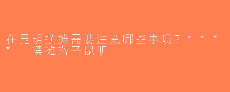 在昆明摆摊需要注意哪些事项？****-摆摊搭子昆明