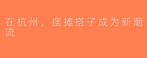 在杭州，摆摊搭子成为新潮流