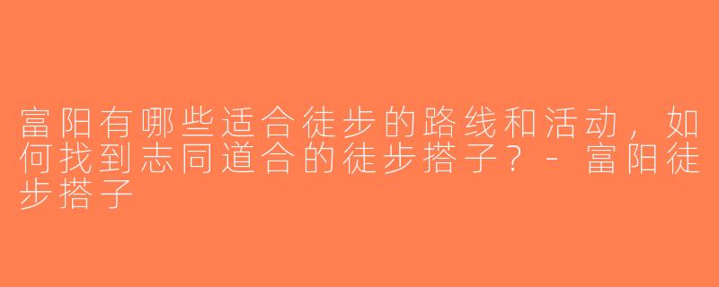 富阳有哪些适合徒步的路线和活动，如何找到志同道合的徒步搭子？-富阳徒步搭子