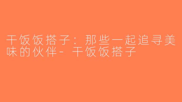 干饭饭搭子：那些一起追寻美味的伙伴-干饭饭搭子