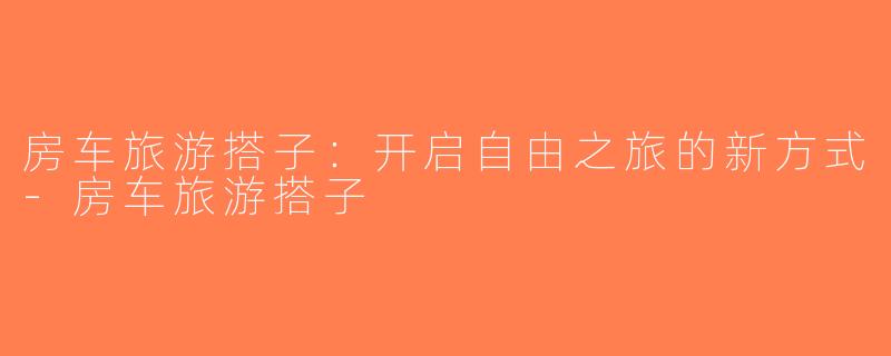 房车旅游搭子：开启自由之旅的新方式-房车旅游搭子