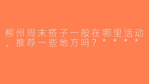 柳州周末搭子一般在哪里活动，推荐一些地方吗？****