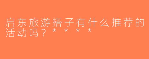 启东旅游搭子有什么推荐的活动吗？****