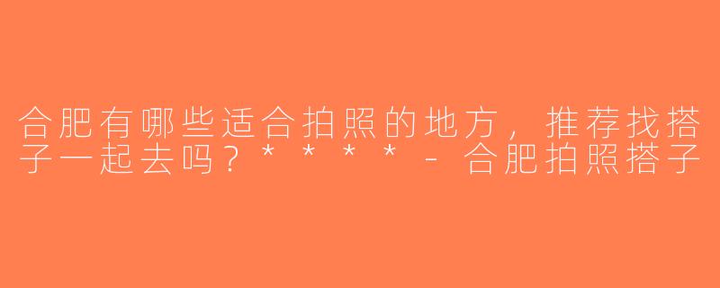 合肥有哪些适合拍照的地方，推荐找搭子一起去吗？****-合肥拍照搭子