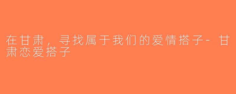 在甘肃，寻找属于我们的爱情搭子-甘肃恋爱搭子
