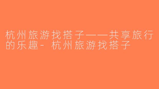 杭州旅游找搭子——共享旅行的乐趣-杭州旅游找搭子