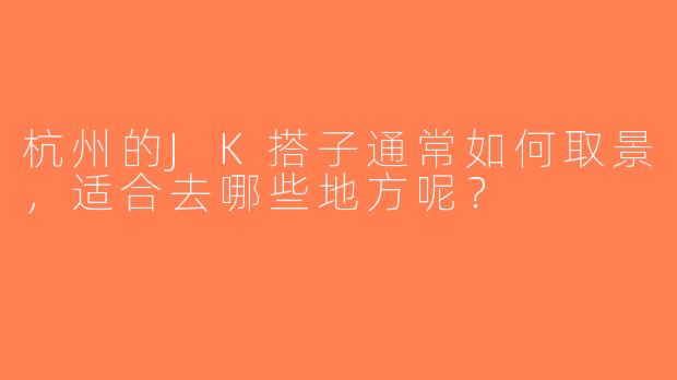 杭州的JK搭子通常如何取景，适合去哪些地方呢？