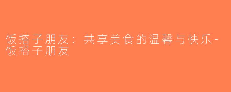 饭搭子朋友：共享美食的温馨与快乐-饭搭子朋友