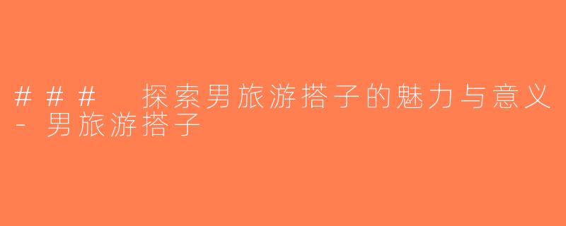 ### 探索男旅游搭子的魅力与意义-男旅游搭子