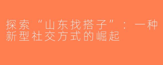 探索“山东找搭子”：一种新型社交方式的崛起