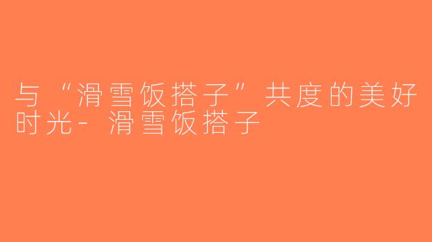 与“滑雪饭搭子”共度的美好时光-滑雪饭搭子