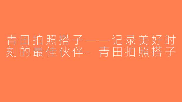 青田拍照搭子——记录美好时刻的最佳伙伴-青田拍照搭子