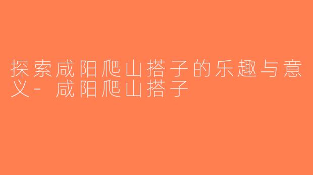 探索咸阳爬山搭子的乐趣与意义-咸阳爬山搭子