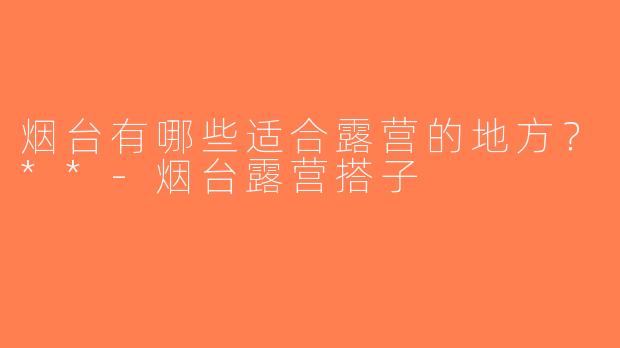 烟台有哪些适合露营的地方？**-烟台露营搭子