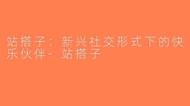站搭子：新兴社交形式下的快乐伙伴-站搭子